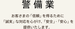 警備業 お客さまの「信頼」を得るために「誠実」な対応を心がけ、「安全」・「安心」を提供いたします。