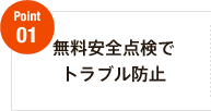 Point01　無料安全点検でトラブル防止