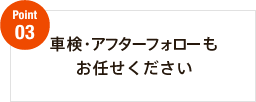 Point03　車検・アフターフォローもお任せください