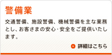 警備業　交通警備、施設警備、機械警備を主な業務とし、お客さまの安心・安全をご提供いたします。　詳細はこちら